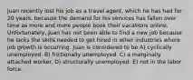 Juan recently lost his job as a travel agent, which he has had for 20 years, because the demand for his services has fallen over time as more and more people book their vacations online. Unfortunately, Juan has not been able to find a new job because he lacks the skills needed to get hired in other industries where job growth is occurring. Juan is considered to be A) cyclically unemployed. B) frictionally unemployed. C) a marginally attached worker. D) structurally unemployed. E) not in the labor force.