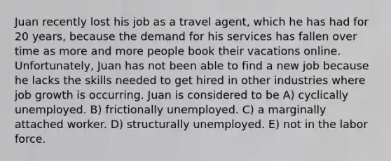 Juan recently lost his job as a travel agent, which he has had for 20 years, because the demand for his services has fallen over time as more and more people book their vacations online. Unfortunately, Juan has not been able to find a new job because he lacks the skills needed to get hired in other industries where job growth is occurring. Juan is considered to be A) cyclically unemployed. B) frictionally unemployed. C) a marginally attached worker. D) structurally unemployed. E) not in the labor force.