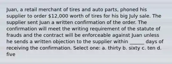 Juan, a retail merchant of tires and auto parts, phoned his supplier to order 12,000 worth of tires for his big July sale. The supplier sent Juan a written confirmation of the order. The confirmation will meet the writing requirement of the statute of frauds and the contract will be enforceable against Juan unless he sends a written objection to the supplier within ______ days of receiving the confirmation. Select one: a. thirty b. sixty c. ten d. five