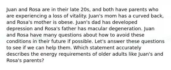 Juan and Rosa are in their late 20s, and both have parents who are experiencing a loss of vitality. Juan's mom has a curved back, and Rosa's mother is obese. Juan's dad has developed depression and Rosa's father has macular degeneration. Juan and Rosa have many questions about how to avoid these conditions in their future if possible. Let's answer these questions to see if we can help them. Which statement accurately describes the energy requirements of older adults like Juan's and Rosa's parents?