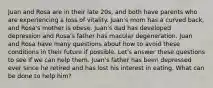 Juan and Rosa are in their late 20s, and both have parents who are experiencing a loss of vitality. Juan's mom has a curved back, and Rosa's mother is obese. Juan's dad has developed depression and Rosa's father has macular degeneration. Juan and Rosa have many questions about how to avoid these conditions in their future if possible. Let's answer these questions to see if we can help them. Juan's father has been depressed ever since he retired and has lost his interest in eating. What can be done to help him?