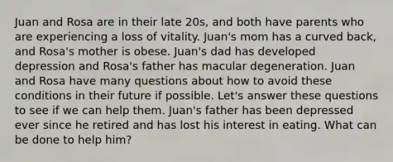 Juan and Rosa are in their late 20s, and both have parents who are experiencing a loss of vitality. Juan's mom has a curved back, and Rosa's mother is obese. Juan's dad has developed depression and Rosa's father has macular degeneration. Juan and Rosa have many questions about how to avoid these conditions in their future if possible. Let's answer these questions to see if we can help them. Juan's father has been depressed ever since he retired and has lost his interest in eating. What can be done to help him?