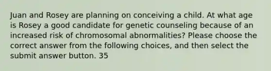 Juan and Rosey are planning on conceiving a child. At what age is Rosey a good candidate for genetic counseling because of an increased risk of chromosomal abnormalities? Please choose the correct answer from the following choices, and then select the submit answer button. 35