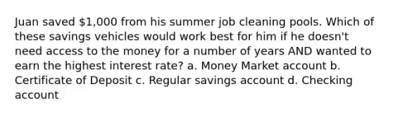 Juan saved 1,000 from his summer job cleaning pools. Which of these savings vehicles would work best for him if he doesn't need access to the money for a number of years AND wanted to earn the highest interest rate? a. Money Market account b. Certificate of Deposit c. Regular savings account d. Checking account