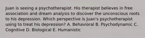 Juan is seeing a psychotherapist. His therapist believes in free association and dream analysis to discover the unconscious roots to his depression. Which perspective is Juan's psychotherapist using to treat his depression? A. Behavioral B. Psychodynamic C. Cognitive D. Biological E. Humanistic