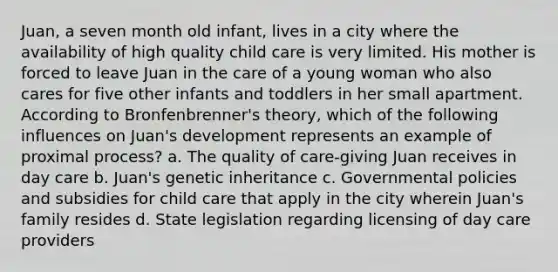 Juan, a seven month old infant, lives in a city where the availability of high quality child care is very limited. His mother is forced to leave Juan in the care of a young woman who also cares for five other infants and toddlers in her small apartment. According to Bronfenbrenner's theory, which of the following influences on Juan's development represents an example of proximal process? a. The quality of care-giving Juan receives in day care b. Juan's genetic inheritance c. Governmental policies and subsidies for child care that apply in the city wherein Juan's family resides d. State legislation regarding licensing of day care providers