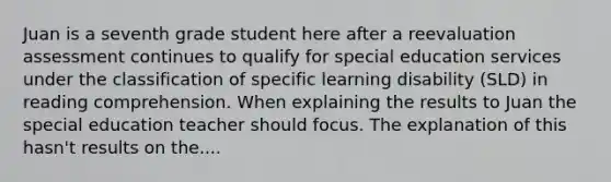 Juan is a seventh grade student here after a reevaluation assessment continues to qualify for special education services under the classification of specific learning disability (SLD) in reading comprehension. When explaining the results to Juan the special education teacher should focus. The explanation of this hasn't results on the....