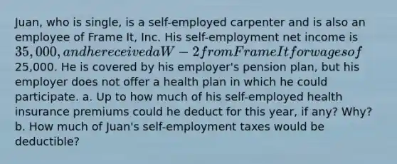 Juan, who is single, is a self-employed carpenter and is also an employee of Frame It, Inc. His self-employment net income is 35,000, and he received a W-2 from Frame It for wages of25,000. He is covered by his employer's pension plan, but his employer does not offer a health plan in which he could participate. a. Up to how much of his self-employed health insurance premiums could he deduct for this year, if any? Why? b. How much of Juan's self-employment taxes would be deductible?