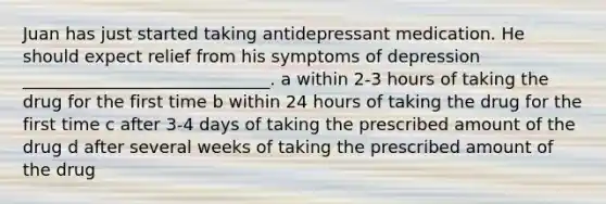 Juan has just started taking antidepressant medication. He should expect relief from his symptoms of depression _____________________________. a within 2-3 hours of taking the drug for the first time b within 24 hours of taking the drug for the first time c after 3-4 days of taking the prescribed amount of the drug d after several weeks of taking the prescribed amount of the drug