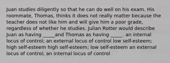 Juan studies diligently so that he can do well on his exam. His roommate, Thomas, thinks it does not really matter because the teacher does not like him and will give him a poor grade, regardless of whether he studies. Julian Rotter would describe Juan as having _____and Thomas as having _____. an internal locus of control; an external locus of control low self-esteem; high self-esteem high self-esteem; low self-esteem an external locus of control; an internal locus of control