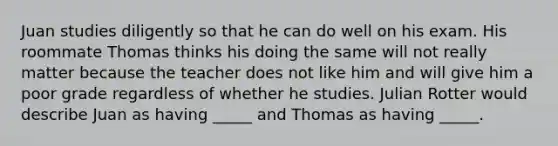 Juan studies diligently so that he can do well on his exam. His roommate Thomas thinks his doing the same will not really matter because the teacher does not like him and will give him a poor grade regardless of whether he studies. Julian Rotter would describe Juan as having _____ and Thomas as having _____.