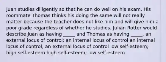 Juan studies diligently so that he can do well on his exam. His roommate Thomas thinks his doing the same will not really matter because the teacher does not like him and will give him a poor grade regardless of whether he studies. Julian Rotter would describe Juan as having _____ and Thomas as having _____. an external locus of control; an internal locus of control an internal locus of control; an external locus of control low self-esteem; high self-esteem high self-esteem; low self-esteem