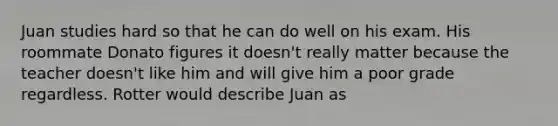 Juan studies hard so that he can do well on his exam. His roommate Donato figures it doesn't really matter because the teacher doesn't like him and will give him a poor grade regardless. Rotter would describe Juan as