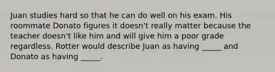 Juan studies hard so that he can do well on his exam. His roommate Donato figures it doesn't really matter because the teacher doesn't like him and will give him a poor grade regardless. Rotter would describe Juan as having _____ and Donato as having _____.