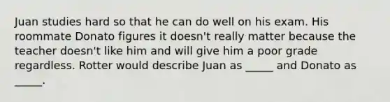 Juan studies hard so that he can do well on his exam. His roommate Donato figures it doesn't really matter because the teacher doesn't like him and will give him a poor grade regardless. Rotter would describe Juan as _____ and Donato as _____.