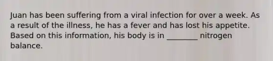 Juan has been suffering from a viral infection for over a week. As a result of the illness, he has a fever and has lost his appetite. Based on this information, his body is in ________ nitrogen balance.