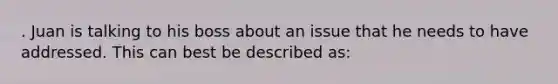 . Juan is talking to his boss about an issue that he needs to have addressed. This can best be described as: