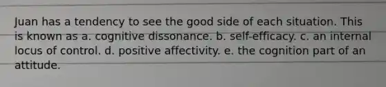 Juan has a tendency to see the good side of each situation. This is known as a. cognitive dissonance. b. self-efficacy. c. an internal locus of control. d. positive affectivity. e. the cognition part of an attitude.