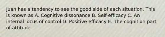 Juan has a tendency to see the good side of each situation. This is known as A. Cognitive dissonance B. Self-efficacy C. An internal locus of control D. Positive efficacy E. The cognition part of attitude