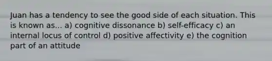 Juan has a tendency to see the good side of each situation. This is known as... a) cognitive dissonance b) self-efficacy c) an internal locus of control d) positive affectivity e) the cognition part of an attitude