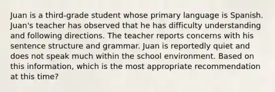 Juan is a third-grade student whose primary language is Spanish. Juan's teacher has observed that he has difficulty understanding and following directions. The teacher reports concerns with his sentence structure and grammar. Juan is reportedly quiet and does not speak much within the school environment. Based on this information, which is the most appropriate recommendation at this time?