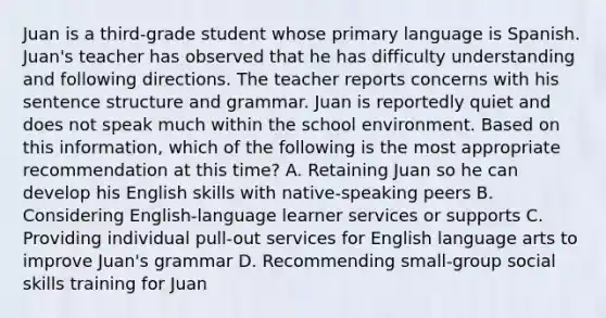 Juan is a third-grade student whose primary language is Spanish. Juan's teacher has observed that he has difficulty understanding and following directions. The teacher reports concerns with his sentence structure and grammar. Juan is reportedly quiet and does not speak much within the school environment. Based on this information, which of the following is the most appropriate recommendation at this time? A. Retaining Juan so he can develop his English skills with native-speaking peers B. Considering English-language learner services or supports C. Providing individual pull-out services for English language arts to improve Juan's grammar D. Recommending small-group social skills training for Juan