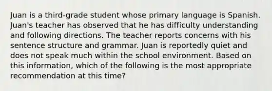 Juan is a third-grade student whose primary language is Spanish. Juan's teacher has observed that he has difficulty understanding and following directions. The teacher reports concerns with his sentence structure and grammar. Juan is reportedly quiet and does not speak much within the school environment. Based on this information, which of the following is the most appropriate recommendation at this time?