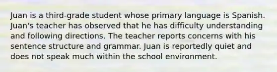 Juan is a third-grade student whose primary language is Spanish. Juan's teacher has observed that he has difficulty understanding and following directions. The teacher reports concerns with his sentence structure and grammar. Juan is reportedly quiet and does not speak much within the school environment.