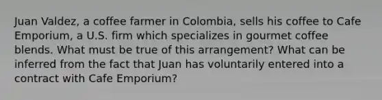 Juan Valdez, a coffee farmer in Colombia, sells his coffee to Cafe Emporium, a U.S. firm which specializes in gourmet coffee blends. What must be true of this arrangement? What can be inferred from the fact that Juan has voluntarily entered into a contract with Cafe Emporium?