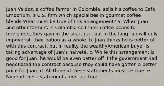 Juan Valdez, a coffee farmer in Colombia, sells his coffee to Cafe Emporium, a U.S. firm which specializes in gourmet coffee blends.What must be true of this arrangement? a. When Juan and other farmers in Colombia sell their coffee beans to foreigners, they gain in the short run, but in the long run will only impoverish their nation as a whole. b. Juan thinks he is better off with this contract, but in reality the wealthyAmerican buyer is taking advantage of Juan's naiveté. c. While this arrangement is good for Juan, he would be even better off if the government had negotiated the contract because they could have gotten a better price for Juan. d. All three of these statements must be true. e. None of these statements must be true.