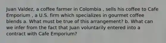 Juan Valdez, a coffee farmer in Colombia , sells his coffee to Cafe Emporium , a U.S. firm which specializes in gourmet coffee blends a. What must be true of this arrangement? b. What can we infer from the fact that Juan voluntarily entered into a contract with Cafe Emporium?