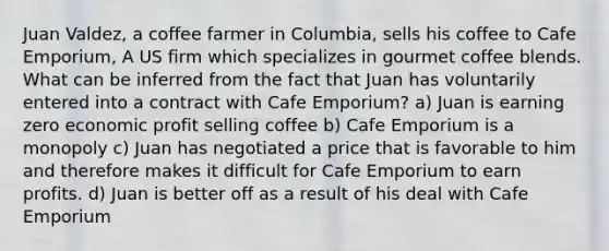 Juan Valdez, a coffee farmer in Columbia, sells his coffee to Cafe Emporium, A US firm which specializes in gourmet coffee blends. What can be inferred from the fact that Juan has voluntarily entered into a contract with Cafe Emporium? a) Juan is earning zero economic profit selling coffee b) Cafe Emporium is a monopoly c) Juan has negotiated a price that is favorable to him and therefore makes it difficult for Cafe Emporium to earn profits. d) Juan is better off as a result of his deal with Cafe Emporium