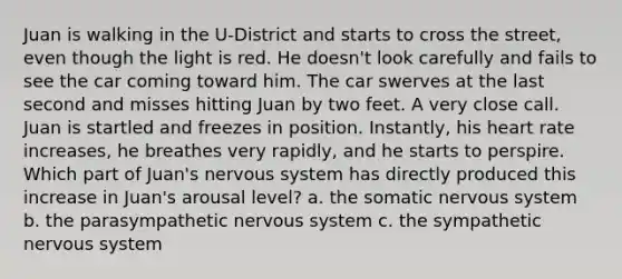 Juan is walking in the U-District and starts to cross the street, even though the light is red. He doesn't look carefully and fails to see the car coming toward him. The car swerves at the last second and misses hitting Juan by two feet. A very close call. Juan is startled and freezes in position. Instantly, his heart rate increases, he breathes very rapidly, and he starts to perspire. Which part of Juan's nervous system has directly produced this increase in Juan's arousal level? a. the somatic nervous system b. the parasympathetic nervous system c. the sympathetic nervous system