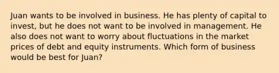 Juan wants to be involved in business. He has plenty of capital to invest, but he does not want to be involved in management. He also does not want to worry about fluctuations in the market prices of debt and equity instruments. Which form of business would be best for Juan?