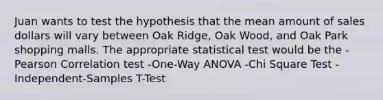 Juan wants to test the hypothesis that the mean amount of sales dollars will vary between Oak Ridge, Oak Wood, and Oak Park shopping malls. The appropriate statistical test would be the -Pearson Correlation test -One-Way ANOVA -Chi Square Test -Independent-Samples T-Test