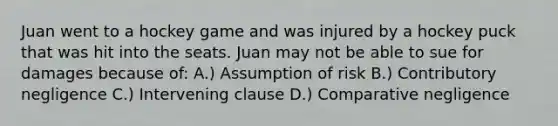 Juan went to a hockey game and was injured by a hockey puck that was hit into the seats. Juan may not be able to sue for damages because of: A.) Assumption of risk B.) Contributory negligence C.) Intervening clause D.) Comparative negligence