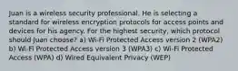 Juan is a wireless security professional. He is selecting a standard for wireless encryption protocols for access points and devices for his agency. For the highest security, which protocol should Juan choose? a) Wi-Fi Protected Access version 2 (WPA2) b) Wi-Fi Protected Access version 3 (WPA3) c) Wi-Fi Protected Access (WPA) d) Wired Equivalent Privacy (WEP)