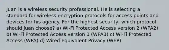 Juan is a wireless security professional. He is selecting a standard for wireless encryption protocols for access points and devices for his agency. For the highest security, which protocol should Juan choose? a) Wi-Fi Protected Access version 2 (WPA2) b) Wi-Fi Protected Access version 3 (WPA3) c) Wi-Fi Protected Access (WPA) d) Wired Equivalent Privacy (WEP)