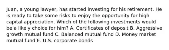 ​Juan, a young​ lawyer, has started investing for his retirement. He is ready to take some risks to enjoy the opportunity for high capital appreciation. Which of the following investments would be a likely choice for​ him? A. Certificates of deposit B. Aggressive growth mutual fund C. Balanced mutual fund D. Money market mutual fund E. U.S. corporate bonds