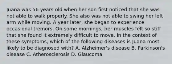 Juana was 56 years old when her son first noticed that she was not able to walk properly. She also was not able to swing her left arm while moving. A year later, she began to experience occasional tremors. On some mornings, her muscles felt so stiff that she found it extremely difficult to move. In the context of these symptoms, which of the following diseases is Juana most likely to be diagnosed with? A. Alzheimer's disease B. Parkinson's disease C. Atherosclerosis D. Glaucoma