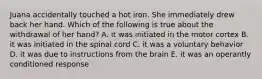 Juana accidentally touched a hot iron. She immediately drew back her hand. Which of the following is true about the withdrawal of her hand? A. it was initiated in the motor cortex B. it was initiated in the spinal cord C. it was a voluntary behavior D. it was due to instructions from the brain E. it was an operantly conditioned response