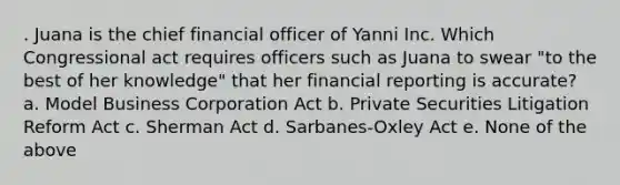 . Juana is the chief financial officer of Yanni Inc. Which Congressional act requires officers such as Juana to swear "to the best of her knowledge" that her financial reporting is accurate? a. Model Business Corporation Act b. Private Securities Litigation Reform Act c. Sherman Act d. Sarbanes-Oxley Act e. None of the above