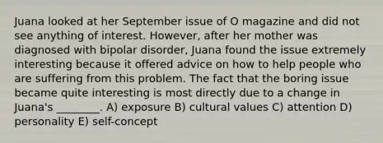 Juana looked at her September issue of O magazine and did not see anything of interest. However, after her mother was diagnosed with bipolar disorder, Juana found the issue extremely interesting because it offered advice on how to help people who are suffering from this problem. The fact that the boring issue became quite interesting is most directly due to a change in Juana's ________. A) exposure B) cultural values C) attention D) personality E) self-concept