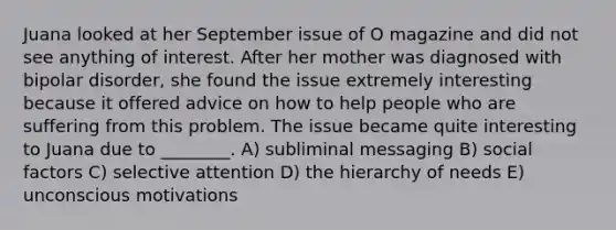 Juana looked at her September issue of O magazine and did not see anything of interest. After her mother was diagnosed with bipolar disorder, she found the issue extremely interesting because it offered advice on how to help people who are suffering from this problem. The issue became quite interesting to Juana due to ________. A) subliminal messaging B) social factors C) selective attention D) the hierarchy of needs E) unconscious motivations