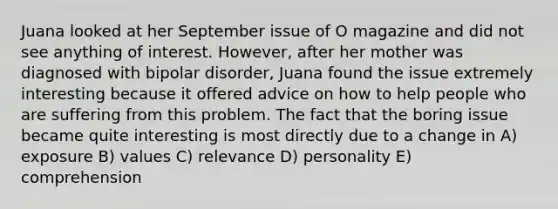 Juana looked at her September issue of O magazine and did not see anything of interest. However, after her mother was diagnosed with bipolar disorder, Juana found the issue extremely interesting because it offered advice on how to help people who are suffering from this problem. The fact that the boring issue became quite interesting is most directly due to a change in A) exposure B) values C) relevance D) personality E) comprehension