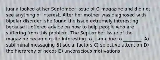 Juana looked at her September issue of O magazine and did not see anything of interest. After her mother was diagnosed with bipolar disorder, she found the issue extremely interesting because it offered advice on how to help people who are suffering from this problem. The September issue of the magazine became quite interesting to Juana due to ________. A) subliminal messaging B) social factors C) selective attention D) the hierarchy of needs E) unconscious motivations