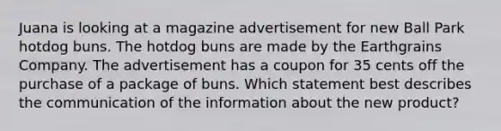 Juana is looking at a magazine advertisement for new Ball Park hotdog buns. The hotdog buns are made by the Earthgrains Company. The advertisement has a coupon for 35 cents off the purchase of a package of buns. Which statement best describes the communication of the information about the new product?