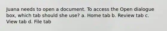 Juana needs to open a document. To access the Open dialogue box, which tab should she use? a. Home tab b. Review tab c. View tab d. File tab