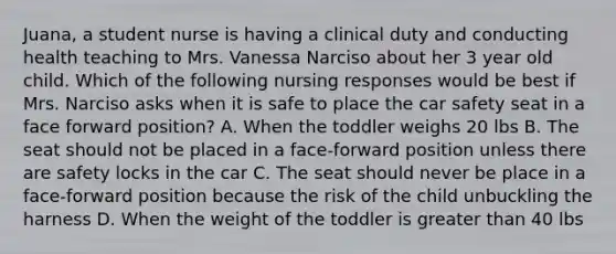 Juana, a student nurse is having a clinical duty and conducting health teaching to Mrs. Vanessa Narciso about her 3 year old child. Which of the following nursing responses would be best if Mrs. Narciso asks when it is safe to place the car safety seat in a face forward position? A. When the toddler weighs 20 lbs B. The seat should not be placed in a face-forward position unless there are safety locks in the car C. The seat should never be place in a face-forward position because the risk of the child unbuckling the harness D. When the weight of the toddler is greater than 40 lbs