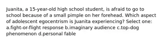 Juanita, a 15-year-old high school student, is afraid to go to school because of a small pimple on her forehead. Which aspect of adolescent egocentrism is Juanita experiencing? Select one: a.<a href='https://www.questionai.com/knowledge/kWVFnZW4ga-fight-or-flight-response' class='anchor-knowledge'>fight-or-flight response</a> b.imaginary audience c.top-dog phenomenon d.personal fable